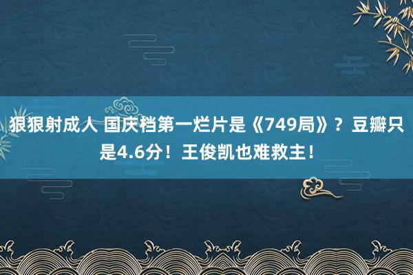 狠狠射成人 国庆档第一烂片是《749局》？豆瓣只是4.6分！王俊凯也难救主！