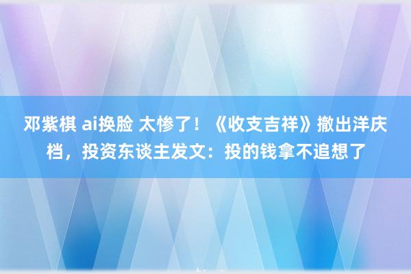 邓紫棋 ai换脸 太惨了！《收支吉祥》撤出洋庆档，投资东谈主发文：投的钱拿不追想了