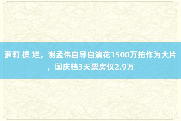 萝莉 操 烂，谢孟伟自导自演花1500万拍作为大片，国庆档3天票房仅2.9万