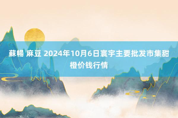 蘇暢 麻豆 2024年10月6日寰宇主要批发市集甜橙价钱行情