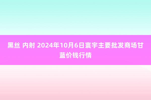 黑丝 内射 2024年10月6日寰宇主要批发商场甘蓝价钱行情