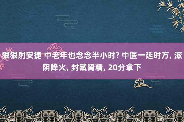 狠狠射安捷 中老年也念念半小时? 中医一延时方， 滋阴降火， 封藏肾精， 20分拿下