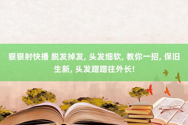 狠狠射快播 脱发掉发， 头发细软， 教你一招， 保旧生新， 头发蹭蹭往外长!