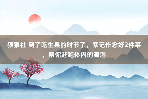 狠狠社 到了吃生果的时节了，紧记作念好2件事，帮你赶跑体内的潮湿