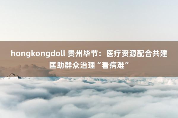 hongkongdoll 贵州毕节：医疗资源配合共建匡助群众治理“看病难”