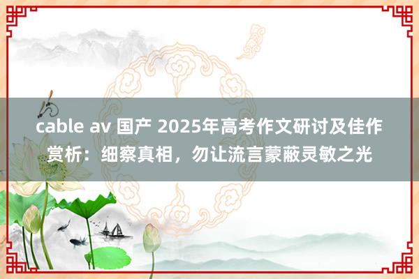 cable av 国产 2025年高考作文研讨及佳作赏析：细察真相，勿让流言蒙蔽灵敏之光