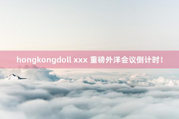 hongkongdoll xxx 重磅外洋会议倒计时！