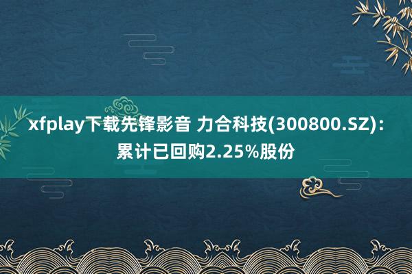 xfplay下载先锋影音 力合科技(300800.SZ)：累计已回购2.25%股份