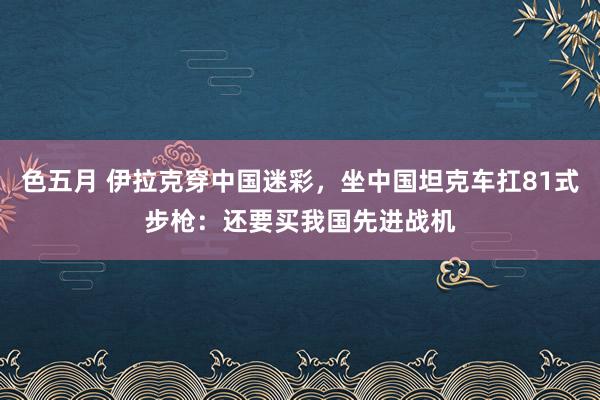 色五月 伊拉克穿中国迷彩，坐中国坦克车扛81式步枪：还要买我国先进战机