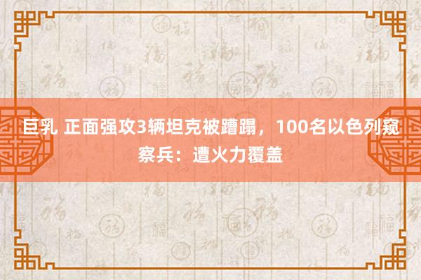 巨乳 正面强攻3辆坦克被蹧蹋，100名以色列窥察兵：遭火力覆盖