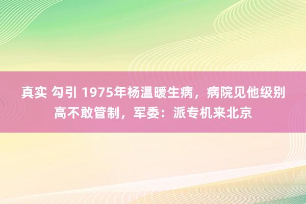 真实 勾引 1975年杨温暖生病，病院见他级别高不敢管制，军委：派专机来北京