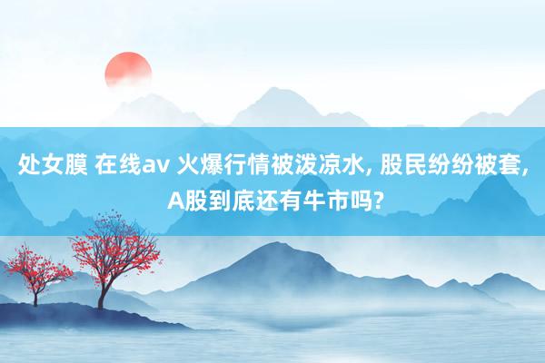 处女膜 在线av 火爆行情被泼凉水， 股民纷纷被套， A股到底还有牛市吗?