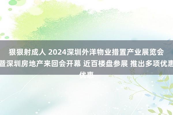 狠狠射成人 2024深圳外洋物业措置产业展览会暨深圳房地产来回会开幕 近百楼盘参展 推出多项优惠