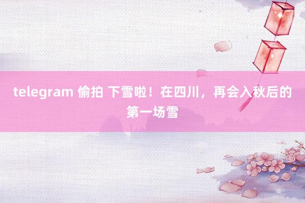 telegram 偷拍 下雪啦！在四川，再会入秋后的第一场雪