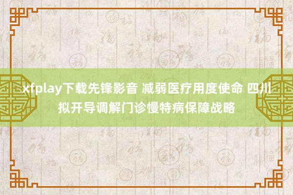 xfplay下载先锋影音 减弱医疗用度使命 四川拟开导调解门诊慢特病保障战略