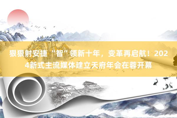 狠狠射安捷 “智”领新十年，变革再启航！2024新式主流媒体建立天府年会在蓉开幕