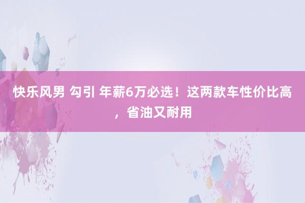 快乐风男 勾引 年薪6万必选！这两款车性价比高，省油又耐用