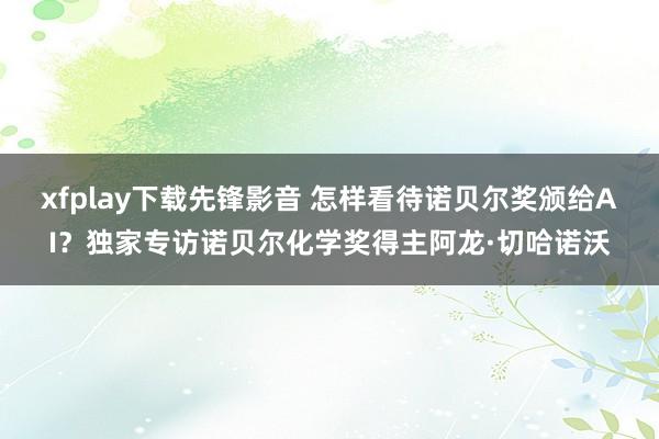 xfplay下载先锋影音 怎样看待诺贝尔奖颁给AI？独家专访诺贝尔化学奖得主阿龙·切哈诺沃