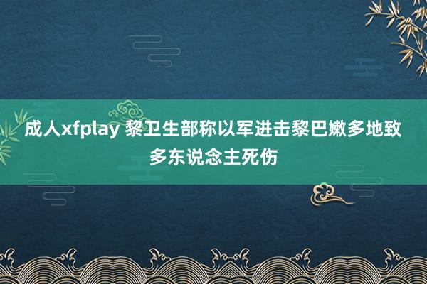 成人xfplay 黎卫生部称以军进击黎巴嫩多地致多东说念主死伤