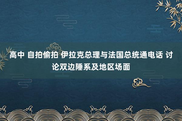 高中 自拍偷拍 伊拉克总理与法国总统通电话 讨论双边陲系及地区场面