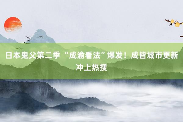 日本鬼父第二季 “成渝看法”爆发！成皆城市更新冲上热搜