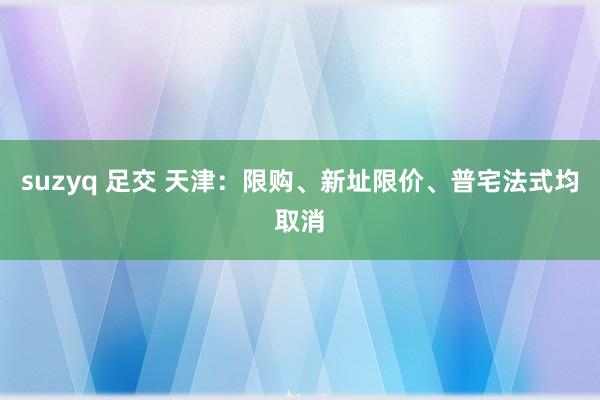 suzyq 足交 天津：限购、新址限价、普宅法式均取消