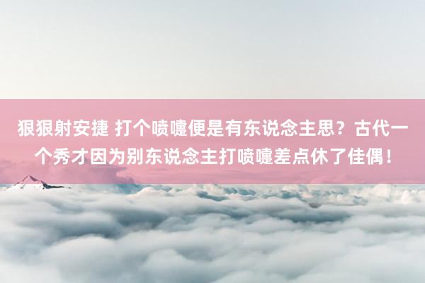 狠狠射安捷 打个喷嚏便是有东说念主思？古代一个秀才因为别东说念主打喷嚏差点休了佳偶！