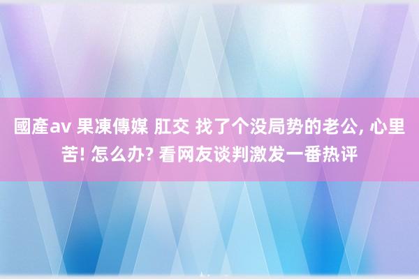 國產av 果凍傳媒 肛交 找了个没局势的老公， 心里苦! 怎么办? 看网友谈判激发一番热评