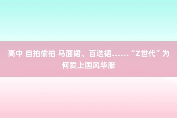 高中 自拍偷拍 马面裙、百迭裙……“Z世代”为何爱上国风华服