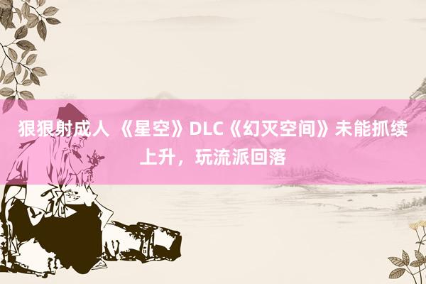 狠狠射成人 《星空》DLC《幻灭空间》未能抓续上升，玩流派回落