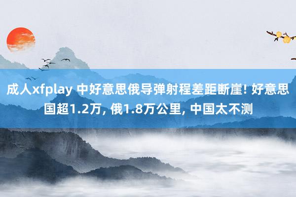 成人xfplay 中好意思俄导弹射程差距断崖! 好意思国超1.2万, 俄1.8万公里, 中国太不测