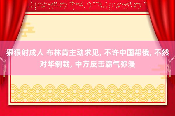 狠狠射成人 布林肯主动求见， 不许中国帮俄， 不然对华制裁， 中方反击霸气弥漫