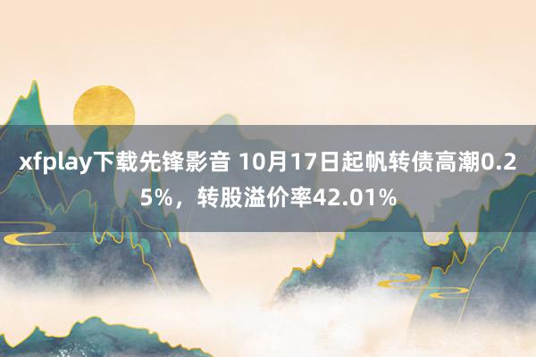 xfplay下载先锋影音 10月17日起帆转债高潮0.25%，转股溢价率42.01%