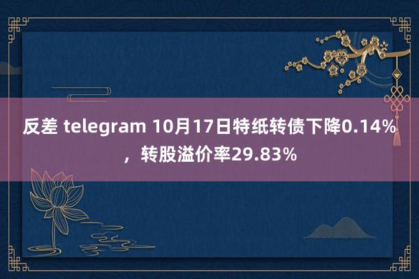 反差 telegram 10月17日特纸转债下降0.14%，转股溢价率29.83%