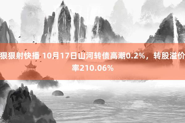 狠狠射快播 10月17日山河转债高潮0.2%，转股溢价率210.06%