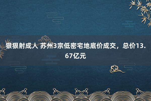 狠狠射成人 苏州3宗低密宅地底价成交，总价13.67亿元