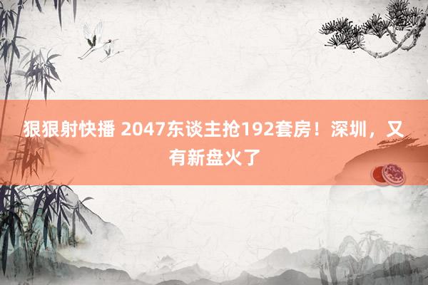 狠狠射快播 2047东谈主抢192套房！深圳，又有新盘火了