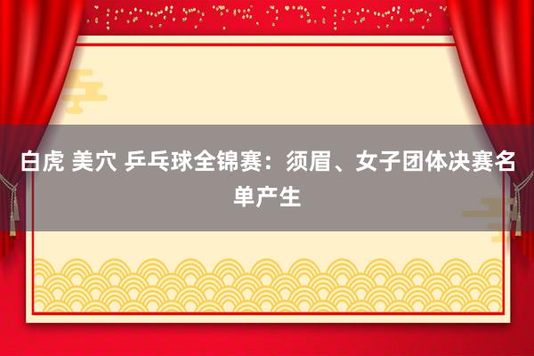 白虎 美穴 乒乓球全锦赛：须眉、女子团体决赛名单产生