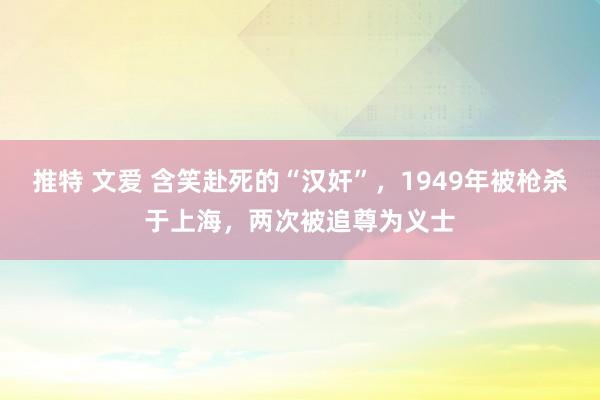 推特 文爱 含笑赴死的“汉奸”，1949年被枪杀于上海，两次被追尊为义士