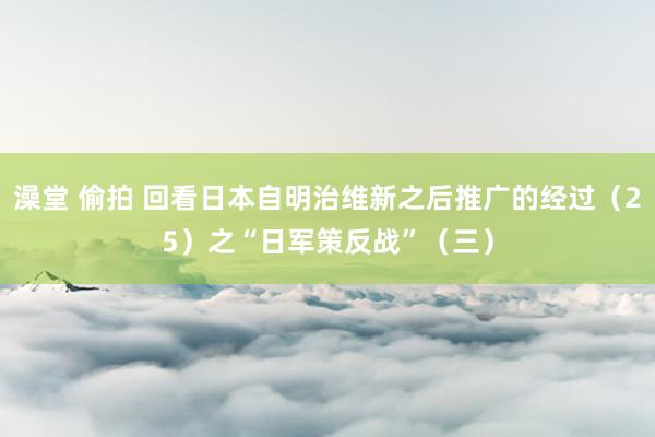 澡堂 偷拍 回看日本自明治维新之后推广的经过（25）之“日军策反战”（三）