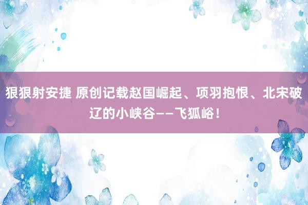 狠狠射安捷 原创记载赵国崛起、项羽抱恨、北宋破辽的小峡谷——飞狐峪！