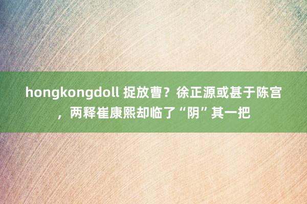 hongkongdoll 捉放曹？徐正源或甚于陈宫，两释崔康熙却临了“阴”其一把