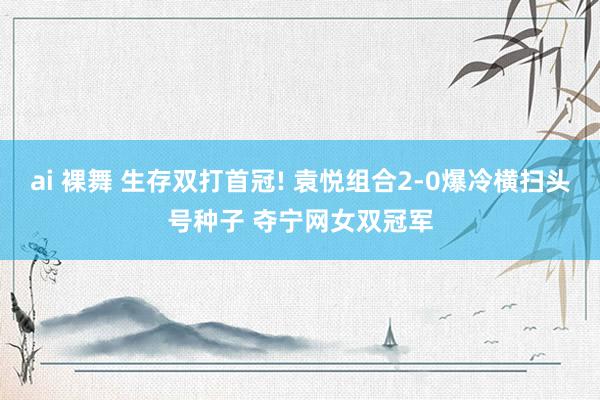 ai 裸舞 生存双打首冠! 袁悦组合2-0爆冷横扫头号种子 夺宁网女双冠军