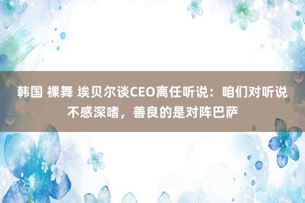 韩国 裸舞 埃贝尔谈CEO离任听说：咱们对听说不感深嗜，善良的是对阵巴萨