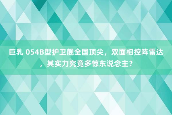 巨乳 054B型护卫舰全国顶尖，双面相控阵雷达，其实力究竟多惊东说念主？