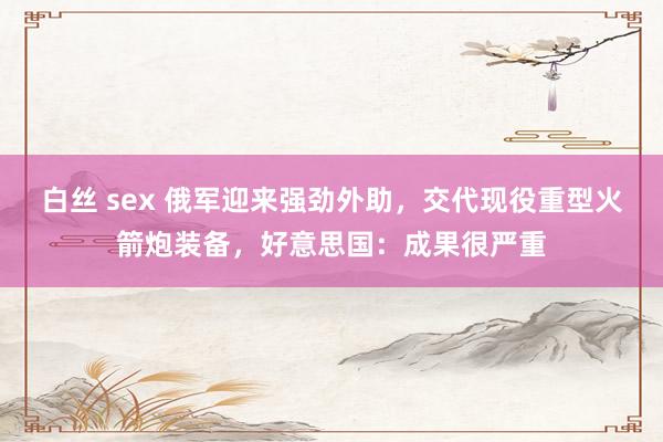 白丝 sex 俄军迎来强劲外助，交代现役重型火箭炮装备，好意思国：成果很严重