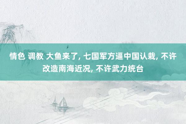 情色 调教 大鱼来了, 七国军方逼中国认栽, 不许改造南海近况, 不许武力统台