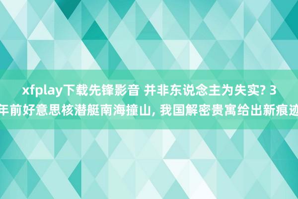 xfplay下载先锋影音 并非东说念主为失实? 3年前好意思核潜艇南海撞山， 我国解密贵寓给出新痕迹