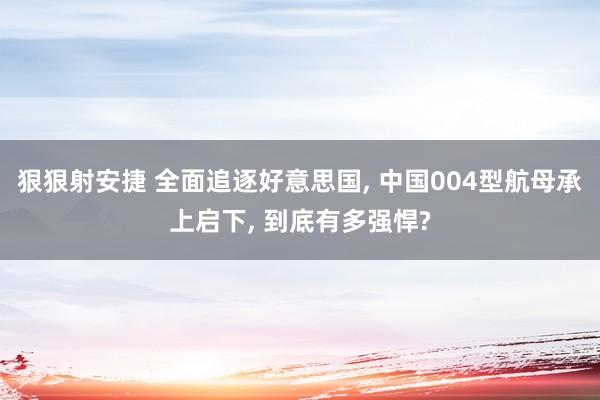 狠狠射安捷 全面追逐好意思国， 中国004型航母承上启下， 到底有多强悍?