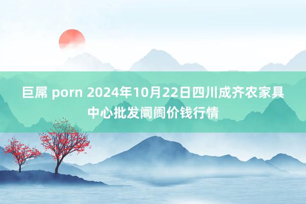 巨屌 porn 2024年10月22日四川成齐农家具中心批发阛阓价钱行情